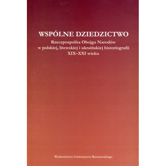 Wspólne dziedzictwo. Rzeczpospolita Obojga Narodów w polskiej, litewskiej i ukraińskiej myśli historycznej XIX - XXI wieku